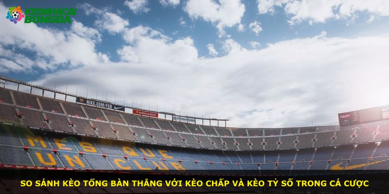 So sánh kèo tổng bàn thắng với kèo chấp và kèo tỷ số trong cá cược
